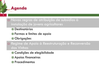 Agenda
2


       Novas regras de atribuição de subsídios à
        instalação de jovens agricultores
         Destinatários
         Formase limites de apoio
         Obrigações

       Regime de Apoio à Reestruturação e Reconversão
        das Vinhas
         Condições  de elegibilidade
         Apoios financeiros
         Procedimentos
 