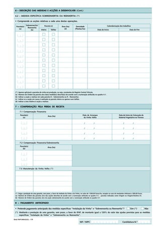6 – DESCRIÇÃO DAS MEDIDAS E ACÇÕES A DESENVOLVER (Cont.)

  6.2 – MEDIDA ESPECÍFICA SOBREENXERTIA OU REENXERTIA (*)

  • Compreende as acções relativas a cada uma destas operações.
                 Sobreenxertia/           Parcela (c)                                                                             Calendarização dos trabalhos
   Parcela(s)                                                      Área (ha)          Densidade
                   Reenxertia
      (a)                             Inteira      Talhão             (d)            (Plantas/ha)                    Data de Início                               Data de Fim
                      (b)




  (*)   Apenas aplicável a parcelas de vinha em produção, ou seja, constantes do Registo Central Vitícola.
  (a)   Número de Ordem da parcela alvo da(s) medida(s) descrita(s) de acordo com a numeração atribuída no quadro 4.1.
  (b)   Indicar a acção a realizar em cada parcela (S – Sobreenxertia ou R – Reenxertia).
  (c)   Indicar se a acção em causa é realizada na parcela inteira ou apenas num talhão.
  (d)   Indicar a área relativa à acção a realizar.


  7 – COMPENSAÇÃO PELA PERDA DE RECEITA

         7.1 Compensação Financeira
          Parcela(s)                                                                            Data de Arranque                                  Data de Início da Colocação do
                                                Área (ha)
             (a)                                                                                 da Vinha Velha                                   Material Vegetativo no Terreno


                                                                                                  /            /                                         /            /

                                                                                                  /            /                                         /            /

                                                                                                  /            /                                         /            /

                                                                                                  /            /                                         /            /
         7.2 Compensação Financeira/Sobreenxertia
          Parcela(s)
                                                Área (ha)
             (b)




         7.3 Manutenção da Vinha Velha (*)




  (*) Exige a prestação de uma garantia, sem prazo, a favor do Instituto da Vinha e do Vinho, no valor de 1.500,00 Euros/ha, excepto no caso de montantes inferiores a 500,00 Euros.
  (a) Número de Ordem das parcelas alvo das acções descritas de acordo com a numeração atribuída no quadro 4.1, - parcelas indicadas como Origem ou Origem/Destino (f).
  (b) Número de Ordem das parcelas alvo da acção sobreenxertia de acordo com a numeração atribuída no quadro 4.1.


  8 – PAGAMENTO ANTECIPADO

  • Pretende pagamento antecipado das medidas específicas “Instalação da Vinha” e “Sobreenxertia ou Reenxertia”?                                                  Sim (*)              Não
  (*) Mediante a prestação de uma garantia, sem prazo, a favor do IFAP, de montante igual a 120% do valor das ajudas previstas para as medidas
      específicas “Instalação da Vinha” e “Sobreenxertia ou Reenxertia”.

Mod. IFAP-0454.02.EL – 7/9
                                                                                            NIF / NIPC                                                 Candidatura N.º
 