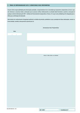 9 – TERMO DE RESPONSABILIDADE DATA E ASSINATURA(S) DO(S) PROPONENTE(S)



  Assumo inteira responsabilidade pelas declarações prestadas, comprometendo-me/e a Sociedade que represento compromete-se (riscar o que
  não interessa) a comunicar todas as alterações que se possam verificar relativamente ao conteúdo deste formulário e autorizo a execução de
  qualquer controlo efectuado pelo IFAP – Instituto de Financiamento da Agricultura e Pescas, I.P. ou por outra entidade que for designada para o
  efeito para confirmação do declarado.


  Mais declaro ter conhecimento da legislação aplicável no âmbito da presente candidatura e que a prestação de falsas declarações, mesmo na
  forma tentada, constitui crime previsto e punível por Lei.




                                                                             Assinatura(s) do(s) Proponente(s)


                  Data:




                                                                              (Todas as folhas devem ser rubricadas)




Mod. IFAP-0454.02.EL – 8/9
                                                                      NIF / NIPC                                       Candidatura N.º
 