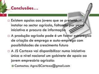 Conclusões…
19


        Existem apoios aos jovens que se pretendam
         instalar no sector agrícola, faltando por vezes
         iniciativa e procura de informação
        A produção agrícola pode é um factor estratégico
         de criação de emprego e auto-emprego com
         possibilidades de crescimento futuro
        A JS Cartaxo vai disponibilizar numa iniciativa
         única a nível nacional um gabinete de apoio ao
         jovem empresário agrícola:
          Contactos:   AgroJSCartaxo@gmail.com
 