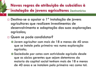 Novas regras de atribuição de subsídios à
        instalação de jovens agricultores Destinatários
3


       Destina-se a apoiar a 1ª instalação de jovens
        agricultores que realizem investimentos de
        desenvolvimento e adaptação das suas explorações
        agrícolas;
       Quem se pode candidatar?
         Jovem  agricultor com mais de 18 e menos de 40 anos
          que se instale pela primeira vez numa exploração
          agrícola;
         Sociedade por cotas com actividade agrícola desde
          que os sócios gerentes que sejam detentores da
          maioria do capital social tenham mais de 18 e menos
          de 40 anos e se instalem pela primeira vez como tal.
 