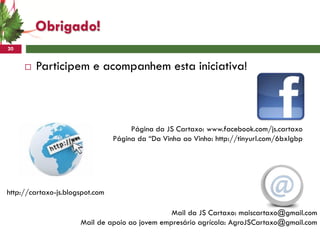 Obrigado!
20


        Participem e acompanhem esta iniciativa!



                                      Página da JS Cartaxo: www.facebook.com/js.cartaxo
                                 Página da “Da Vinha ao Vinho: http://tinyurl.com/6bxlgbp




http://cartaxo-js.blogspot.com

                                                Mail da JS Cartaxo: maiscartaxo@gmail.com
                      Mail de apoio ao jovem empresário agrícola: AgroJSCartaxo@gmail.com
 