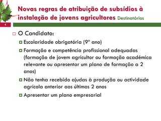 Novas regras de atribuição de subsídios à
        instalação de jovens agricultores Destinatários
4


       O Candidato:
         Escolaridade obrigatória (9º ano)
         Formação e competência profissional adequadas
          (formação de jovem agricultor ou formação académica
          relevante ou apresentar um plano de formação a 2
          anos)
         Não tenha recebido ajudas à produção ou actividade
          agrícola anterior aos últimos 2 anos
         Apresentar um plano empresarial
 