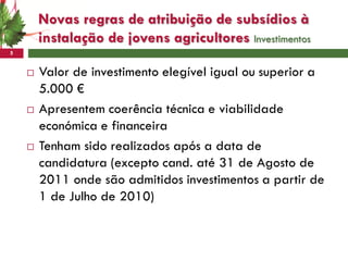 Novas regras de atribuição de subsídios à
        instalação de jovens agricultores Investimentos
5


       Valor de investimento elegível igual ou superior a
        5.000 €
       Apresentem coerência técnica e viabilidade
        económica e financeira
       Tenham sido realizados após a data de
        candidatura (excepto cand. até 31 de Agosto de
        2011 onde são admitidos investimentos a partir de
        1 de Julho de 2010)
 