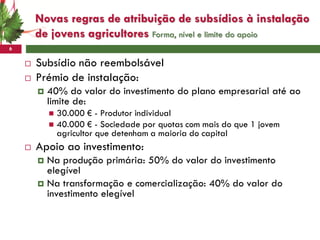 Novas regras de atribuição de subsídios à instalação
        de jovens agricultores Forma, nível e limite do apoio
6

       Subsídio não reembolsável
       Prémio de instalação:
           40% do valor do investimento do plano empresarial até ao
            limite de:
             30.000 € - Produtor individual
             40.000 € - Sociedade por quotas com mais do que 1 jovem
              agricultor que detenham a maioria do capital
       Apoio ao investimento:
         Na produção primária: 50% do valor do investimento
          elegível
         Na transformação e comercialização: 40% do valor do
          investimento elegível
 