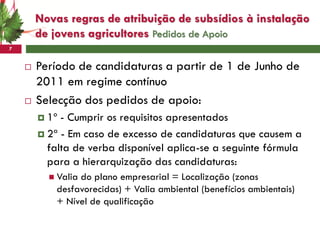 Novas regras de atribuição de subsídios à instalação
        de jovens agricultores Pedidos de Apoio
7


       Período de candidaturas a partir de 1 de Junho de
        2011 em regime contínuo
       Selecção dos pedidos de apoio:
         1º - Cumprir os requisitos apresentados
         2ª - Em caso de excesso de candidaturas que causem a
          falta de verba disponível aplica-se a seguinte fórmula
          para a hierarquização das candidaturas:
           Valiado plano empresarial = Localização (zonas
            desfavorecidas) + Valia ambiental (benefícios ambientais)
            + Nível de qualificação
 