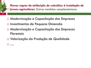 Novas regras de atribuição de subsídios à instalação de
        jovens agricultores Outras medidas complementares
8


       Modernização e Capacitação das Empresas
       Investimentos de Pequena Dimensão
       Modernização e Capacitação das Empresas
        Florestais
       Valorização da Produção de Qualidade
       …
 