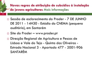 Novas regras de atribuição de subsídios à instalação
        de jovens agricultores Mais informações
9


       Sessão de esclarecimento do Proder - 7 DE JUNHO
        DE 2011 - 14H30 - Estúdio do CNEMA (pequeno
        auditório), em Santarém
       Site do Proder – www.proder.pt
       Direcção Regional de Agricultura e Pescas de
        Lisboa e Vale do Tejo - Quinta das Oliveiras -
        Estrada Nacional 3 - Apartado 477 - 2001-906
        SANTARÉM
 