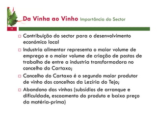 Da Vinha ao Vinho Importância do Sector
11


     Contribuição do sector para o desenvolvimento
     económico local
     Industria alimentar representa o maior volume de
     emprego e o maior volume de criação de postos de
     trabalho de entre a industria transformadora no
     concelho do Cartaxo;
     Concelho do Cartaxo é o segundo maior produtor
     de vinho dos concelhos da Lezíria do Tejo;
     Abandono das vinhas (subsídios de arranque e
     dificuldade, escoamento do produto e baixo preço
     da matéria-prima)
 