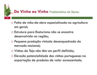Da Vinha ao Vinho Problemática do Sector
12


     Falta de mão-de-obra especializada na agricultura
     em geral;
     Estrutura para Enoturismo não se encontra
     desenvolvida na região;
     Pequena produção vinícola desenquadrada do
     mercado nacional;
     Vinhos do Tejo não têm um perfil definido;
     Elevada potencialidade dos vinhos portugueses na
     exportação de produtos de valor acrescentado.
 
