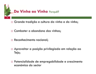 Da Vinha ao Vinho Porquê?
3


    Grande tradição e cultura da vinha e do vinho;

    Combater o abandono das vinhas;

    Reconhecimento nacional;

    Aproveitar a posição privilegiada em relação ao
    Tejo;

    Potencialidade de empregabilidade e crescimento
    económico do sector
 
