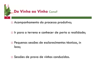 Da Vinha ao Vinho Como?
4


    Acompanhamento do processo produtivo;

    Ir para o terreno e conhecer de perto a realidade;

    Pequenas sessões de esclarecimentos técnicos, in
    loco;

    Sessões de prova de vinhos conduzidas.
 