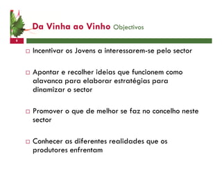 Da Vinha ao Vinho Objectivos
8


    Incentivar os Jovens a interessarem-se pelo sector

    Apontar e recolher ideias que funcionem como
    alavanca para elaborar estratégias para
    dinamizar o sector

    Promover o que de melhor se faz no concelho neste
    sector

    Conhecer as diferentes realidades que os
    produtores enfrentam
 