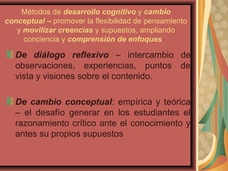 Métodos de desarrollo cognitivo y cambio
conceptual – promover la flexibilidad de pensamiento
y movilizar creencias y supuestos, ampliando
conciencia y comprensión de enfoques
De diálogo reflexivo – intercambio de
observaciones, experiencias, puntos de
vista y visiones sobre el contenido.
De cambio conceptual: empírica y teórica
– el desafío generar en los estudiantes el
razonamiento crítico ante el conocimiento y
antes su propios supuestos
 