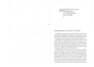 -....
10 GESTIÓN DE CLASE:
ENSEÑANZA
y APRENDIZAJE
EN ACCIÓN
LAS ESCUELAS, LAS AULAS Y LA CLASE
El profesor o el equipo a cargo de la enseñanza puede (y de-
bería) haber programado la enseñanza, seleccionando y orga-
nizando los contenidos, elaborando las estrategias particulares
para hacerlo y previendo las actividades para desarrollarla.
Ha llegado la hora de poner los motores en marcha en el
contexto de la acción. El núcleo del proceso está en las activi-
dades o tareas previs tas para enseñar. Pero la enseñanza y el
aprendizaje se desarrollan en un ambiente que puede facilitar
o dificultar las tareas. Aun más, el ambiente mismo y la forma
en que se lo utilice forma parte del mensaje educativo e influ-
ye en gran medida en el curso del proceso.
Es sabido que, muchas veces, las características y condicio-
nes de las escuelas no son las más favorables.Aulas limitadas,
grupos de alumnos numerosos, tiempos rígidos determina-
dos por el cumplimiento del currículo y por la organización
de las instituciones, falta de acceso a recursos de aprendizaje
indispensables. En más de una ocasión se presentan mayores
problemas o dificultades en las escuelas más pobres o en las
que concurren alumnos de origen social más pobre; cualquier
actitud pasiva ante estas situaciones, desde el punto de vista
de la gestión docente, sería social y políticamente peligrosa.
 