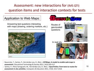 Assessment: new interactions for  (IMS QTI)  question items and interaction contexts for tests Application to Web Maps: Answering test questions interacting  with maps (drawing, ordering markers, etc.) Routes of  geo-located  questions In virtual situ In real situ -  Navarrete, T.; Santos, P.; Hernández-Leo, D.; Blat, J . QTIMaps: A model to enable web maps in    assessment . Educational Technology & Society 2011; 14(3):203-217 -  Santos, P.; Pérez-Sanagustín, M., Hernández-Leo, D.; Blat, J.  QuesTInSitu: from tests to routes for    assessment in situ activities . Computers & Education 2011, 57(4):  2517-2534   