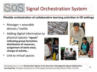 Signal Orchestration System Hernández-Leo, D., et al.  Orchestration Signals in the Classroom: Managing the Jigsaw Collaborative Learning Flow . European Conference on Technology Enhanced Learning, Palermo: 2011, 153-165  Flexible orchestration of collaborative learning activities in f2f settings  Manager + wearable devices / textile Adding digital information to physical spaces : “signals” indicating group formation, distribution of resources, assignment of work areas,  change of activity… Link to virtual spaces 