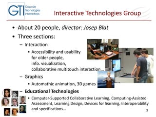 Interactive Technologies Group About 20 people,  director: Josep Blat Three sections: Interaction Accessibility and usability  for older people,  info. visualization,  collaborative multitouch interaction…  Graphics Automathic animation, 3D games Educational Technologies Computer-Supported Collaborative Learning, Computing-Assisted Assessment, Learning Design, Devices for learning, Interoperability and specifications…  