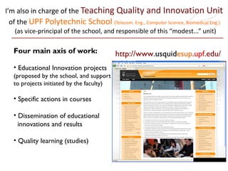 I’m also in charge of the  Teaching Quality and Innovation Unit  of the  UPF Polytechnic School  (Telecom. Eng., Computer Science, Biomedical Eng.)   (as vice-principal of the school, and responsible of this “modest...” unit) http://www. usquid esup . upf .edu/ Four main axis of work: Educational Innovation projects  (proposed by the school, and support  to projects initiated by the faculty) Specific actions in courses Dissemination of educational    innovations and results Quality learning (studies) 