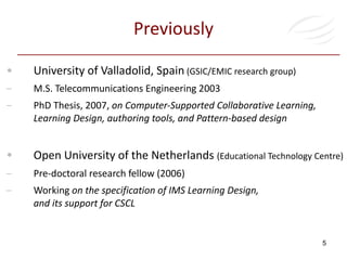 Previously University of Valladolid, Spain  (GSIC/EMIC research group) M.S. Telecommunications Engineering 2003 PhD Thesis, 2007,  on Computer-Supported Collaborative Learning, Learning Design, authoring tools, and Pattern-based design  Open University of the Netherlands  (Educational Technology Centre)   Pre-doctoral research fellow (2006) Working  on the specification of IMS Learning Design,  and its support for CSCL 