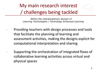 My main research interest  / challenges being tackled Providing teachers with design processes and tools that facilitate the planning of learning and assessment activities, making the designs explicit for computational interpretation and sharing Supporting the orchestration of integrated flows of collaborative learning activities across virtual and physical spaces Within the interdisciplinary domain of  Learning Technologies / Technology Enhanced Learning 