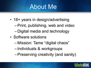 About Me
• 18+ years in design/advertising
   – Print, publishing, web and video
   – Digital media and technology
• Software solutions
   – Mission: Tame “digital chaos”
   – Individuals & workgroups
   – Preserving creativity (and sanity)
 