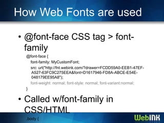 How Web Fonts are used

• @font-face CSS tag > font-
  family
  @font-face {
    font-family: MyCustomFont;
    src: url("http://fnt.webink.com/?drawer=FCDD59A0-EEB1-47EF-
     A527-63FC9C275EEA&font=D1617946-FD8A-ABCE-E54E-
     048179EE95A8");
    font-weight: normal; font-style: normal; font-variant:normal;
  }

• Called w/font-family in
  CSS/HTML
  .body {
 