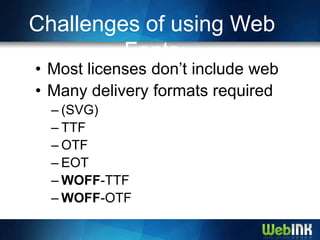 Challenges of using Web
         Fonts
• Most licenses don’t include web
• Many delivery formats required
  – (SVG)
  – TTF
  – OTF
  – EOT
  – WOFF-TTF
  – WOFF-OTF
 