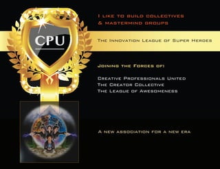 The Innovation League of Super HeroesA new association for a new era 
Joining the Forces of: 
Creative Professionals United 
The Creator Collective 
The League of Awesomeness 
I like to build collectives 
& mastermind groups  