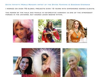Davin Infinity: World Renown artist of the Divine Feminine & Goddess Energies 
i worked on over 70 global projects over 10 years with empowered women clients. 
the power of the male and female in co-creative harmony is one of the strongest forces in the universe. but sacred union begins within.  