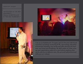 creative leader 
“Attention is the new commodity. 
Visual storytelling is the new currency.” 
I am an accomplished Sr. Designer and Art Director with broad experience including: marketing & PR, copywriting, educational materials, branding, new media and video, business-to-business, and visual merchandising. My skill combo of vision, strategy and organization makes for a rare holistic employee that can be effective in different roles. My personal and professional skills are very refined.  