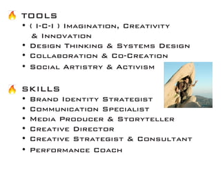 TOOLS 
• ( I-C-I ) Imagination, Creativity 
& Innovation 
• Design Thinking & Systems Design 
• Collaboration & Co-Creation 
• Social Artistry & Activism 
SKILLS 
• Brand Identity Strategist 
• Communication Specialist 
• Media Producer & Storyteller 
• Creative Director 
• Creative Strategist & Consultant 
• Performance Coach  