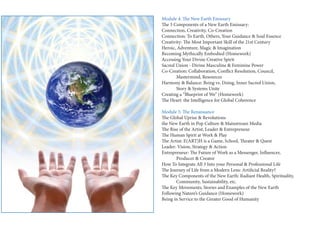 Module 4: The New Earth Emissary 
The 3 Components of a New Earth Emissary: 
Connection, Creativity, Co-Creation 
Connection: To Earth, Others, Your Guidance & Soul Essence 
Creativity: The Most Important Skill of the 21st Century 
Heroic, Adventure, Magic & Imagination 
Becoming Mythically Embodied (Homework) 
Accessing Your Divine Creative Spirit 
Sacred Union - Divine Masculine & Feminine Power 
Co-Creation: Collaboration, Conflict Resolution, Council, 
Mastermind, Resources 
Harmony & Balance: Being vs. Doing, Inner Sacred Union, 
Story & Systems Unite 
Creating a “Blueprint of We” (Homework) 
The Heart: the Intelligence for Global Coherence 
Module 5: The Renaissance 
The Global Uprise & Revolutions 
the New Earth in Pop Culture & Mainstream Media 
The Rise of the Artist, Leader & Entrepreneur 
The Human Spirit at Work & Play 
The Artist: E(ART)H is a Game, School, Theater & Quest 
Leader: Vision, Strategy & Action 
Entrepreneur: The Future of Work as a Messenger, Influencer, 
Producer & Creator 
How To Integrate All 3 Into your Personal & Professional Life 
The Journey of Life from a Modern Lens: Artificial Reality? 
The Key Components of the New Earth: Radiant Health, Spirituality, 
Community, Sustainability, etc. 
The Key Movements, Stories and Examples of the New Earth 
Following Nature’s Guidance (Homework) 
Being in Service to the Greater Good of Humanity  