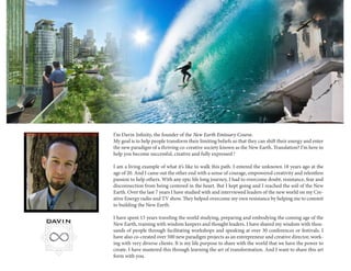I’m Davin Infinity, the founder of the New Earth Emissary Course. 
My goal is to help people transform their limiting beliefs so that they can shift their energy and enter the new paradigm of a thriving co-creative society known as the New Earth. Translation? I’m here to help you become successful, creative and fully expressed ! 
I am a living example of what it’s like to walk this path. I entered the unknown 18 years ago at the age of 20. And I came out the other end with a sense of courage, empowered creativity and relentless passion to help others. With any epic life long journey, I had to overcome doubt, resistance, fear and disconnection from being centered in the heart. But I kept going and I reached the soil of the New Earth. Over the last 7 years I have studied with and interviewed leaders of the new world on my Creative Energy radio and TV show. They helped overcome my own resistance by helping me to commit to building the New Earth. 
I have spent 15 years traveling the world studying, preparing and embodying the coming age of the New Earth, training with wisdom keepers and thought leaders. I have shared my wisdom with thousands of people through facilitating workshops and speaking at over 30 conferences or festivals. I have also co-created over 500 new paradigm projects as an entrepreneur and creative director, working with very diverse clients. It is my life purpose to share with the world that we have the power to create. I have mastered this through learning the art of transformation. And I want to share this art form with you.  