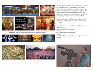 For the last 15 years, I have traveled the world research-ing 
and celebrating the worldspirit of such diverse 
cultures in 32 countries. But it was about 10 years ago 
when I turned my focus to visiting some of the world’s 
most renown new societies, education centers, land 
projects and organizations that were living examples of 
an emerging paradigm I refer to as the New Earth. 
I did apprenticeships and trainings and documented 
and interviewed these places for my Creative Energy 
TV show. 
I am a part of several organizations and movements. 
Here are a few: 
Agents of Conscious Evolution 
Bioneers 
the Tribal Convergence Network 
Unify 
the HUB - global network of social entrepreneur centers 
Evolver 
i 
 