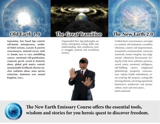 Separation, fear based Ego control, self-denial, unforgiveness, outdated belief systems, scarcity & poverty consciousness, material excess, male vs. female, race vs. race, unfulfilling careers, emotional self-gratification, corporate greed, sexual & domestic abuse, global grid matrix control, unsustainable livelihood, thermo-nuclear radiation abuse, mass species extinction, dominion over animal kingdom, wars... 
Unified heart consciousness, sovereign co-creation, self-realization, crystalline vibrations, creative self-empowerment, transparent communication, conscious teamwork, honest integrity, non-judgmental, vibrational discernment, loving the body from authentic presence, sacred union, emotional intelligence, self-fulfilling careers, enlightened philanthropy, prosperity consciousness, radiant health embodiment, inner- evolving life purpose, ecologically thriving lifestyle, raw living superfoods, biomimicry architecture and permaculture, inner and outer peace... 
InterConnected 
Ungrounded New Age philosophy, unclarity, anticipation, energy shifts, misunderstanding, false prophecies, power struggles, protests and revolutions, anxiety... 
The New Earth Emissary Course offers the essential tools, 
wisdom and stories for you heroic quest to discover freedom.  