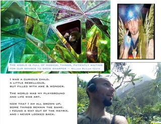 I was a curious child. 
a little rebellious, 
but filled with awe & wonder. 
The world was my playground 
and life was art. 
now that I am all grown up, 
some things remain the same. 
i found a way out of the matrix. 
and i never looked back. 
The world is full of magical things, patiently waiting 
for our senses to grow sharper ~ William Butler Yeats 
 