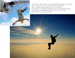 Now that I look back, I am wondering where it all began? 
At the age of 16, I skydived for the first time. 
Yes, it does change your life in an instant. 
In one leap, I removed fear of death and heights from my psyche. I remembered what it fealt like to fly. 
As if it was all too familiar?  