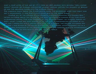 Just a year later, at the age of 17, I took an LSD journey with several “well experienced” friends. We planned our entire journey around visiting the Academy of Sciences and the aquarium along with the closing finale: 
The Laserium show inside the Planetaerium dome. The scheduled show that night was not a coincidence. It was Pink Floyd’s Dark Side of the Moon album. 
Imagine all of the colors of the rainbow customed animated with sacred geometric patterns above you as one of the most psychedelic albums of all time plays in surround sound. This also changed my life. During a brief, yet eternal period, my body, heart, lungs and mind opened up to the vast interconnected patterns of all life and I dissolved into a unified field with the audience, the colors, patterns and sounds. I was guided by the round curveature of the dome, which immerses you in a 360 degree experience of the spherical nature of the cosmos, into the interconnected awakening of my own reality and the natural world. 
 