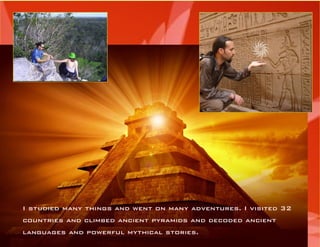 I studied many things and went on many adventures. I visited 32 countries and climbed ancient pyramids and decoded ancient 
languages and powerful mythical stories.  