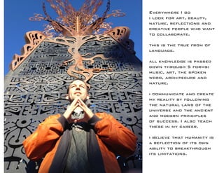 Everywhere I go 
i look for art, beauty, 
nature, reflections and creative people who want to collaborate. 
this is the true from of language. 
all knowledge is passed down through 5 forms: 
music, art, the spoken word, architecure and 
nature. 
i communicate and create my reality by following the natural laws of the universe and the ancient and modern principles of success. I also teach these in my career. 
i believe that humanity is a reflection of its own ability to breakthrough its limitations.  