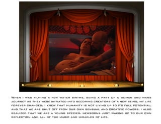 When i was filming a few water births, being a part of a woman and mans journey as they were initiated into becoming creators of a new being, my life forever changed. I knew that humanity is not living up to its full potential, and that we are shut off from our own sensual and creative powers. i also realized that we are a young species. newborns just waking up to our own reflection and all of the magic and miracles of life.  
