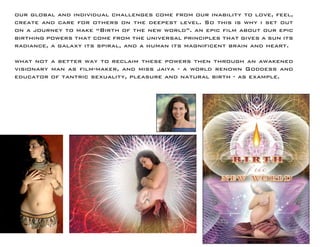 our global and individual challenges come from our inability to love, feel, create and care for others on the deepest level. So this is why i set out on a journey to make “Birth of the new world”. an epic film about our epic birthing powers that come from the universal principles that gives a sun its radiance, a galaxy its spiral, and a human its magnificent brain and heart. 
what not a better way to reclaim these powers then through an awakened visionary man as film-maker, and miss jaiya - a world renown Goddess and educator of tantric sexuality, pleasure and natural birth - as example.  