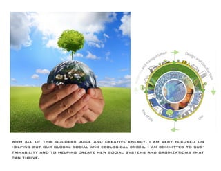 with all of this goddess juice and creative energy, i am very focused on helping out our global social and ecological crisis. I am committed to sustainability and to helping create new social systems and orginzations that can thrive.  