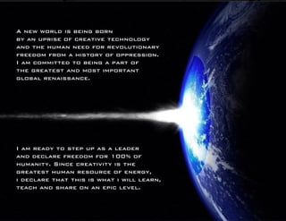 A new world is being born 
by an uprise of creative technology 
and the human need for revolutionary 
freedom from a history of oppression. 
I am committed to being a part of 
the greatest and most important 
global renaissance. 
I am ready to step up as a leader 
and declare freedom for 100% of 
humanity. Since creativity is the 
greatest human resource of energy, 
i declare that this is what i will learn, 
teach and share on an epic level. 
 