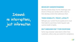 Inbound: 
no interruptions, 
just information
BUT INBOUND ISN’T FOR EVERYONE
Identify and dive deep into the challenges and
drivers of those your product offers value to,
then develop content that addresses them
THEN VISIBILITY, TRUST, LOYALTY
SEO gets your content found; quality earns trust
that leads to a purchase; fostering post-sale
success leads to loyalty
BEGIN BY UNDERSTANDING
Some orgs empower sales teams rather than
customers; others only use content for compliance
 