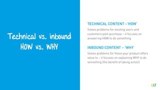 Technical vs. inbound
HOW vs. WHY
Solves problems for existing users and
customers post-purchase – it focuses on
answering HOW to do something
INBOUND CONTENT – ‘WHY’
Solves problems for those your product offers
value to – it focuses on explaining WHY to do
something (the benefit of taking action)
TECHNICAL CONTENT –‘HOW’
 