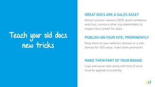 Teach your old docs 
new tricks
MAKE THEM PART OF YOUR BRAND
Attract solution-seekers (SEO), build confidence
and trust; convince other org stakeholders to
respect docs’ power for sales
PUBLISH ON YOUR SITE, PROMINENTLY
Keep them on your website’s domain or a sub-
domain for SEO value; make them prominent
GREAT DOCS ARE A SALES ASSET
Logo and visual style along with tone of voice
must be applied consistently
 