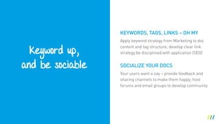 Keyword up, 
and be sociable
Apply keyword strategy from Marketing to doc
content and tag structure; develop clear link
strategy be disciplined with application (SEO)
SOCIALIZE YOUR DOCS
Your users want a say – provide feedback and
sharing channels to make them happy; host
forums and email groups to develop community
KEYWORDS, TAGS, LINKS – OH MY
 