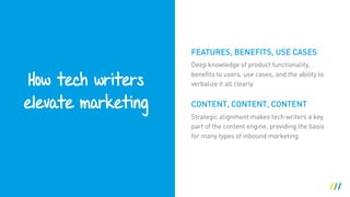How tech writers 
elevate marketing
Deep knowledge of product functionality,
benefits to users, use cases, and the ability to
verbalize it all clearly
CONTENT, CONTENT, CONTENT
Strategic alignment makes tech writers a key
part of the content engine, providing the basis
for many types of inbound marketing
FEATURES, BENEFITS, USE CASES
 